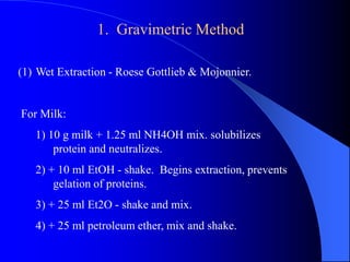 1. Gravimetric Method 
(1) Wet Extraction - Roese Gottlieb & Mojonnier. 
For Milk: 
1) 10 g milk + 1.25 ml NH4OH mix. solubilizes 
protein and neutralizes. 
2) + 10 ml EtOH - shake. Begins extraction, prevents 
gelation of proteins. 
3) + 25 ml Et2O - shake and mix. 
4) + 25 ml petroleum ether, mix and shake. 
 