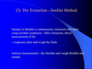 (2) Dry Extraction - Soxhlet Method. 
Sample in thimble is continuously extracted with ether 
using Soxhlet condenser. After extraction, direct 
measurement of fat 
- evaporate ether and weigh the flask. 
Indirect measurement - dry thimble and weigh thimble and 
sample. 
 