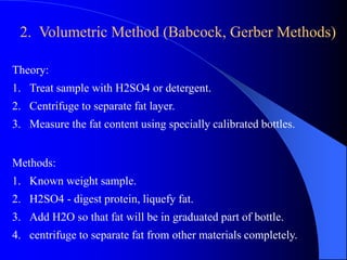 2. Volumetric Method (Babcock, Gerber Methods) 
Theory: 
1. Treat sample with H2SO4 or detergent. 
2. Centrifuge to separate fat layer. 
3. Measure the fat content using specially calibrated bottles. 
Methods: 
1. Known weight sample. 
2. H2SO4 - digest protein, liquefy fat. 
3. Add H2O so that fat will be in graduated part of bottle. 
4. centrifuge to separate fat from other materials completely. 
 