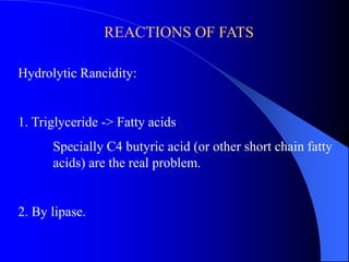 REACTIONS OF FATS 
Hydrolytic Rancidity: 
1. Triglyceride -> Fatty acids 
Specially C4 butyric acid (or other short chain fatty 
acids) are the real problem. 
2. By lipase. 
 