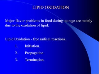 LIPID OXIDATION 
Major flavor problems in food during storage are mainly 
due to the oxidation of lipid. 
Lipid Oxidation - free radical reactions. 
1. Initiation. 
2. Propagation. 
3. Termination. 
 