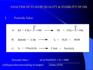 ANALYSIS OF FLAVOR QUALITY & STABILITY OF OIL 
1. Peroxide Value 
O O 
KI CH3 C OH HI CH3 C OK 
ROOH HI I2 H2O ROH 
I2 Na2S2O3 NaI Na2S4O6 
A. 
B. 
C. 
+ 
+ 
+ 
+ 
+ 
+ 
+ 
2 
2 
2 
Peroxide Value = ml of Na2S2O3  N  1000 
(milliequivalent peroxide/kg of sample) Grams of Oil 
 