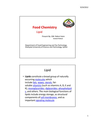 9/24/2012
1
Food Chemistry 
Lipid
Present By: GM. Rabiul Islam
Assistant Professor
Department of Food Engineering and Tea Technology
Shahjalal University of Science and Technology, Sylhet
Lipid
• Lipids constitute a broad group of naturally 
i l l hi hoccurring molecules which 
include fats, waxes, sterols, fat‐
soluble vitamins (such as vitamins A, D, E and 
K), monoglycerides, diglycerides, phospholipid
s, and others. The main biological functions of 
lipids include energy storage, as structural 
components of cell membranes, and as 
important signaling molecule
 