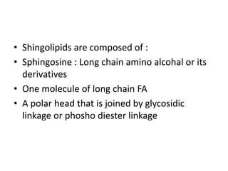 • Shingolipids are composed of :
• Sphingosine : Long chain amino alcohal or its
derivatives
• One molecule of long chain FA
• A polar head that is joined by glycosidic
linkage or phosho diester linkage
 