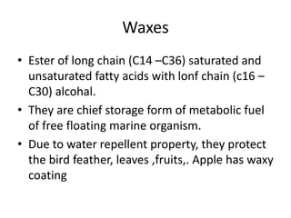 Waxes
• Ester of long chain (C14 –C36) saturated and
unsaturated fatty acids with lonf chain (c16 –
C30) alcohal.
• They are chief storage form of metabolic fuel
of free floating marine organism.
• Due to water repellent property, they protect
the bird feather, leaves ,fruits,. Apple has waxy
coating
 