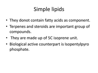 Simple lipids
• They donot contain fatty acids as component.
• Terpenes and steroids are important group of
compounds.
• They are made up of 5C isoprene unit.
• Biological active counterpart is Isopentylpyro
phosphate.
 