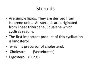 Steroids
• Are simple lipids. They are derived from
isoprene units. All steroids are originated
from linear triterpene, Squalene which
cyclises readily.
• The first important product of this cyclization
is lanosterol.
• which is precursor of cholesterol.
• Cholestrol (Vertebrates)
• Ergosterol (Fungi)
 
