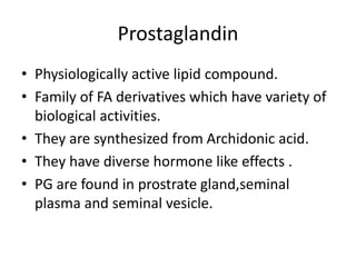Prostaglandin
• Physiologically active lipid compound.
• Family of FA derivatives which have variety of
biological activities.
• They are synthesized from Archidonic acid.
• They have diverse hormone like effects .
• PG are found in prostrate gland,seminal
plasma and seminal vesicle.
 