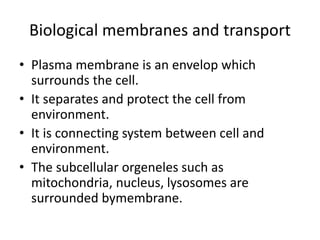 Biological membranes and transport
• Plasma membrane is an envelop which
surrounds the cell.
• It separates and protect the cell from
environment.
• It is connecting system between cell and
environment.
• The subcellular orgeneles such as
mitochondria, nucleus, lysosomes are
surrounded bymembrane.
 