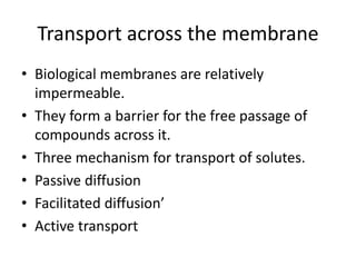 Transport across the membrane
• Biological membranes are relatively
impermeable.
• They form a barrier for the free passage of
compounds across it.
• Three mechanism for transport of solutes.
• Passive diffusion
• Facilitated diffusion’
• Active transport
 