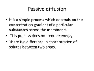 Passive diffusion
• It is a simple process which depends on the
concentration gradient of a particular
substances across the membrane.
• This process does not require energy.
• There is a difference in concentration of
solutes between two areas.
 