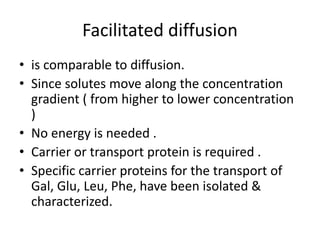 Facilitated diffusion
• is comparable to diffusion.
• Since solutes move along the concentration
gradient ( from higher to lower concentration
)
• No energy is needed .
• Carrier or transport protein is required .
• Specific carrier proteins for the transport of
Gal, Glu, Leu, Phe, have been isolated &
characterized.
 
