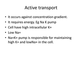 Active transport
• It occurs against concentration gradient.
• It requires energy. Eg Na K pump
• Cell have high intracellular K+
• Low Na+
• Na+K+ pump is responsible for maintaining
high K+ and lowNa+ in the cell.
 