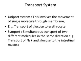 Transport System
• Uniport system : This involves the movement
of single molecule through membrane,
• E.g. Transport of glucose to erythrocyte
• Symport : Simultaneous transport of two
different molecules in the same direction e.g.
Transport of Na+ and glucose to the intestinal
mucosa
 