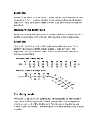 Example
animal fat products such as cream, cheese, butter, other whole milk dairy
products and fatty meats which also contain dietary cholesterol. Certain
vegetable have highsaturated fat content, such as coconut oil and palm
kernel oil.
Unsaturated fatty acid
When one or more carbon-to-carbon double bonds are present, the fatty
acid is not saturated with hydrogen atoms and is called unsaturated.
Example
oleic acid, myristoleic acid, linoleic acid, and arachidonic acid. Foods
containing unsaturated fats include avocado, nuts, olive oils, and
vegetable oils such as canola. Meat products contain both saturated
and unsaturated fats.
Cis -fatty acids
Almost all living organisms synthesize and incorporate cis-fatty acids in
their lipids. Cis-fatty acids are isomers in which the continuing carbon
chains on each end of the double bond face the same direction. A cis-
isomer is bent or “kinked,” preventing cis-fatty acids from packing closely
together.
 
