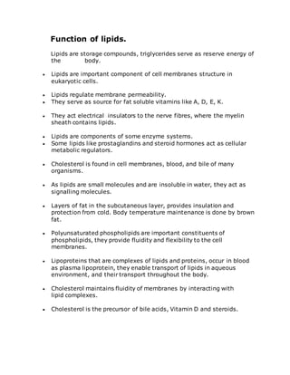 Function of lipids.
Lipids are storage compounds, triglycerides serve as reserve energy of
the body.
 Lipids are important component of cell membranes structure in
eukaryotic cells.
 Lipids regulate membrane permeability.
 They serve as source for fat soluble vitamins like A, D, E, K.
 They act electrical insulators to the nerve fibres, where the myelin
sheath contains lipids.
 Lipids are components of some enzyme systems.
 Some lipids like prostaglandins and steroid hormones act as cellular
metabolic regulators.
 Cholesterol is found in cell membranes, blood, and bile of many
organisms.
 As lipids are small molecules and are insoluble in water, they act as
signalling molecules.
 Layers of fat in the subcutaneous layer, provides insulation and
protection from cold. Body temperature maintenance is done by brown
fat.
 Polyunsaturated phospholipids are important constituents of
phospholipids, they provide fluidity and flexibility to the cell
membranes.
 Lipoproteins that are complexes of lipids and proteins, occur in blood
as plasma lipoprotein, they enable transport of lipids in aqueous
environment, and their transport throughout the body.
 Cholesterol maintains fluidity of membranes by interacting with
lipid complexes.
 Cholesterol is the precursor of bile acids, Vitamin D and steroids.
 