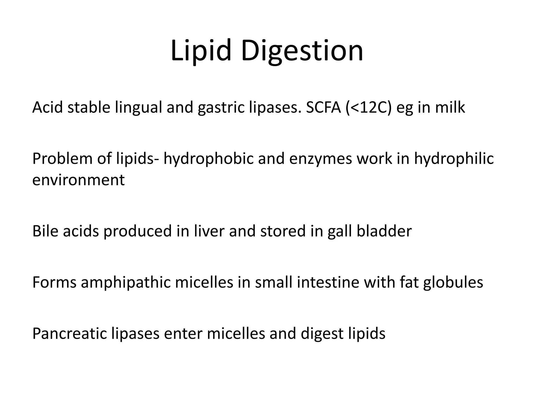 Lipid Digestion
Acid stable lingual and gastric lipases. SCFA (<12C) eg in milk
Problem of lipids- hydrophobic and enzymes work in hydrophilic
environment
Bile acids produced in liver and stored in gall bladder
Forms amphipathic micelles in small intestine with fat globules
Pancreatic lipases enter micelles and digest lipids
 