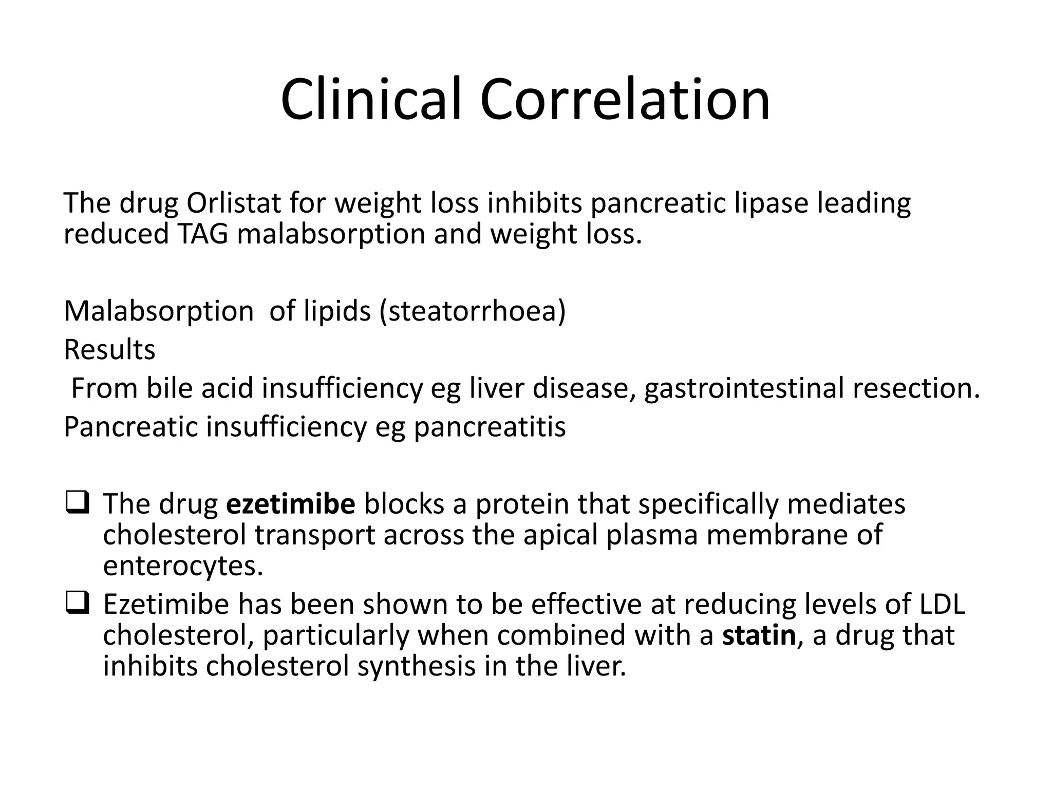 Clinical Correlation
The drug Orlistat for weight loss inhibits pancreatic lipase leading
reduced TAG malabsorption and weight loss.
Malabsorption of lipids (steatorrhoea)
Results
From bile acid insufficiency eg liver disease, gastrointestinal resection.
Pancreatic insufficiency eg pancreatitis
 The drug ezetimibe blocks a protein that specifically mediates
cholesterol transport across the apical plasma membrane of
enterocytes.
 Ezetimibe has been shown to be effective at reducing levels of LDL
cholesterol, particularly when combined with a statin, a drug that
inhibits cholesterol synthesis in the liver.
 