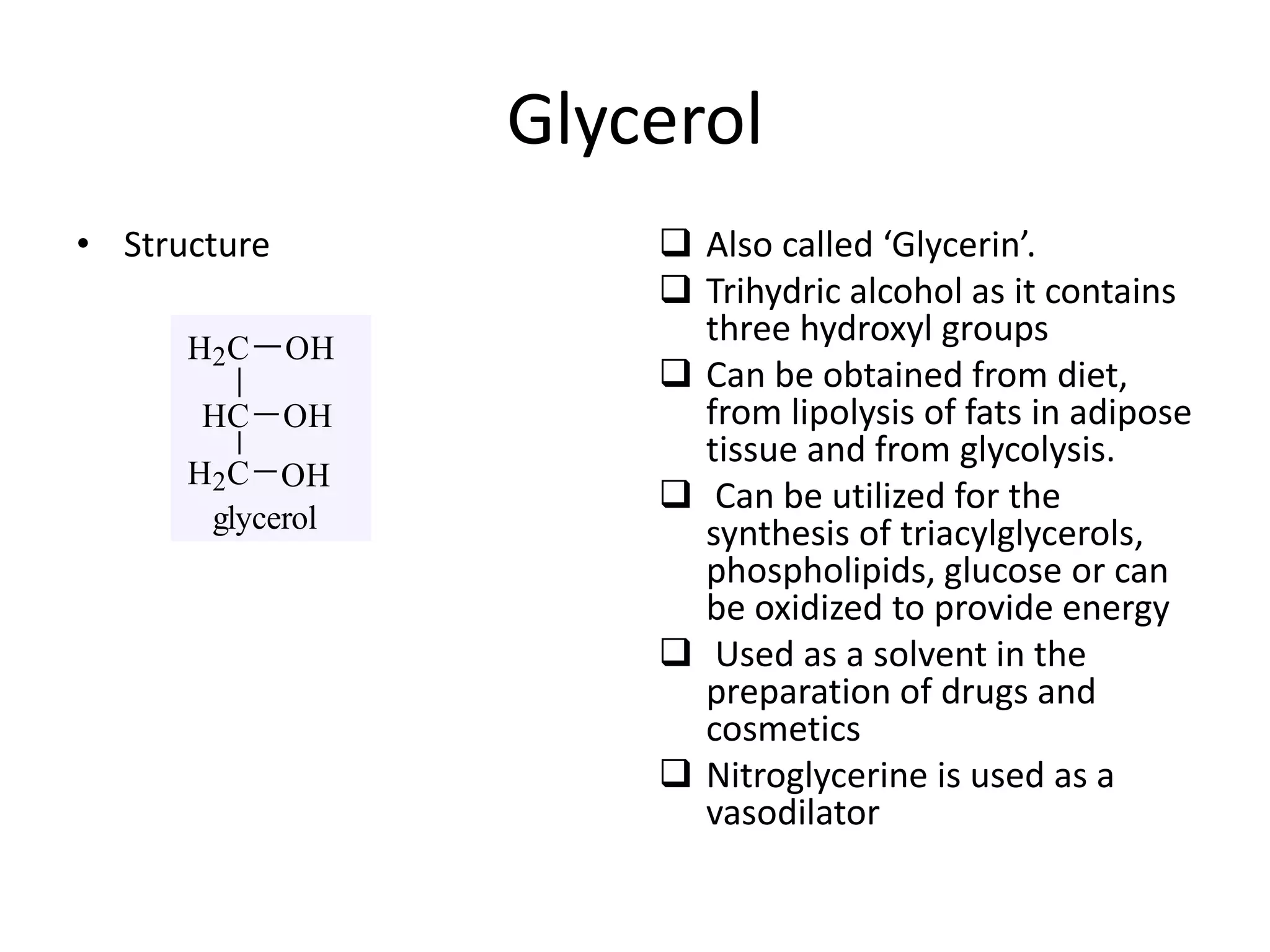 Glycerol
• Structure  Also called ‘Glycerin’.
 Trihydric alcohol as it contains
three hydroxyl groups
 Can be obtained from diet,
from lipolysis of fats in adipose
tissue and from glycolysis.
 Can be utilized for the
synthesis of triacylglycerols,
phospholipids, glucose or can
be oxidized to provide energy
 Used as a solvent in the
preparation of drugs and
cosmetics
 Nitroglycerine is used as a
vasodilator
glycerol
H2C
HC
H2C
OH
OH
OH
 