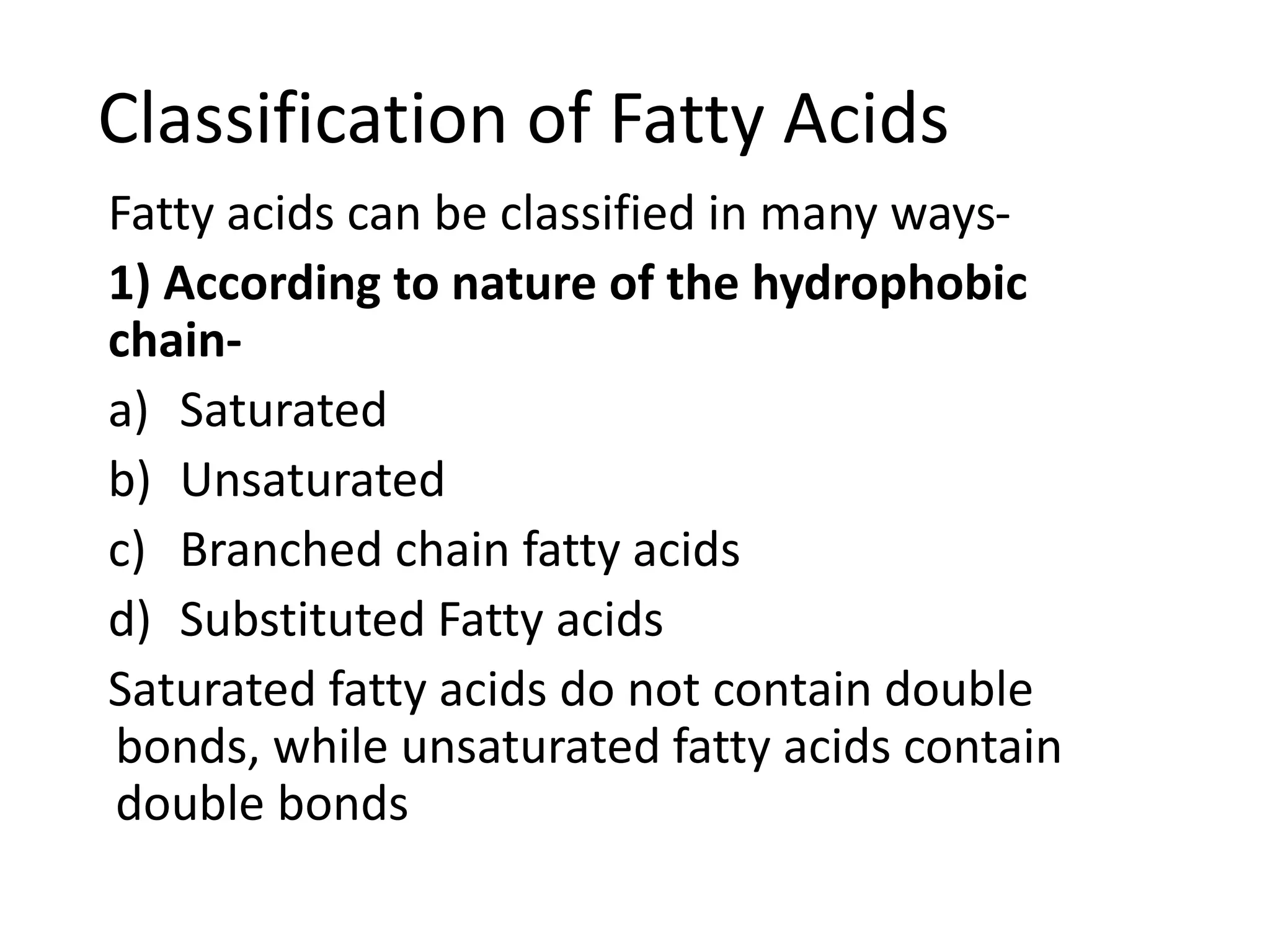 Classification of Fatty Acids
Fatty acids can be classified in many ways-
1) According to nature of the hydrophobic
chain-
a) Saturated
b) Unsaturated
c) Branched chain fatty acids
d) Substituted Fatty acids
Saturated fatty acids do not contain double
bonds, while unsaturated fatty acids contain
double bonds
 