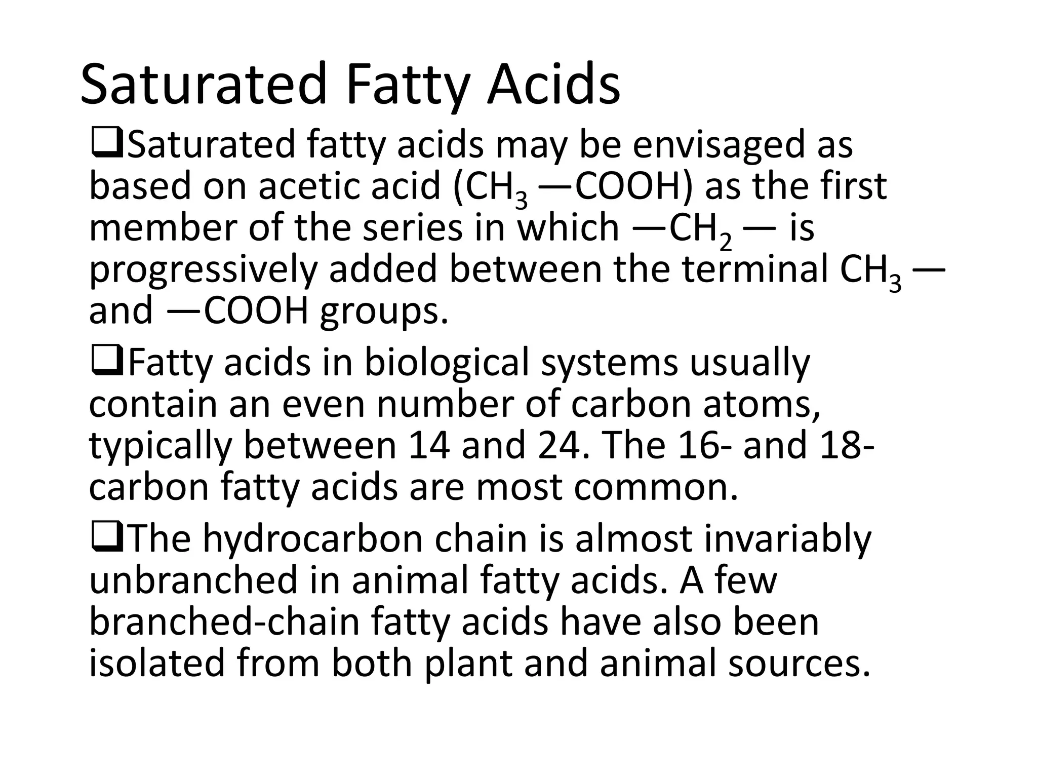 Saturated Fatty Acids
Saturated fatty acids may be envisaged as
based on acetic acid (CH3 —COOH) as the first
member of the series in which —CH2 — is
progressively added between the terminal CH3 —
and —COOH groups.
Fatty acids in biological systems usually
contain an even number of carbon atoms,
typically between 14 and 24. The 16- and 18-
carbon fatty acids are most common.
The hydrocarbon chain is almost invariably
unbranched in animal fatty acids. A few
branched-chain fatty acids have also been
isolated from both plant and animal sources.
 