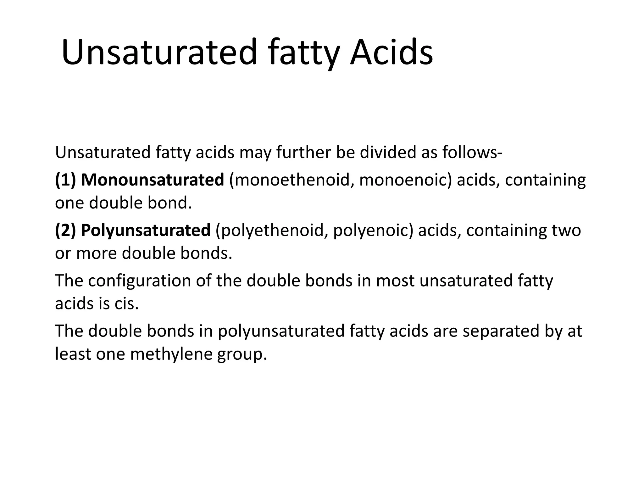 Unsaturated fatty Acids
Unsaturated fatty acids may further be divided as follows-
(1) Monounsaturated (monoethenoid, monoenoic) acids, containing
one double bond.
(2) Polyunsaturated (polyethenoid, polyenoic) acids, containing two
or more double bonds.
The configuration of the double bonds in most unsaturated fatty
acids is cis.
The double bonds in polyunsaturated fatty acids are separated by at
least one methylene group.
 
