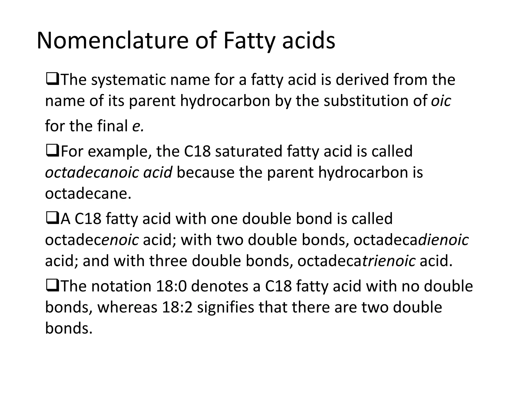 Nomenclature of Fatty acids
The systematic name for a fatty acid is derived from the
name of its parent hydrocarbon by the substitution of oic
for the final e.
For example, the C18 saturated fatty acid is called
octadecanoic acid because the parent hydrocarbon is
octadecane.
A C18 fatty acid with one double bond is called
octadecenoic acid; with two double bonds, octadecadienoic
acid; and with three double bonds, octadecatrienoic acid.
The notation 18:0 denotes a C18 fatty acid with no double
bonds, whereas 18:2 signifies that there are two double
bonds.
 