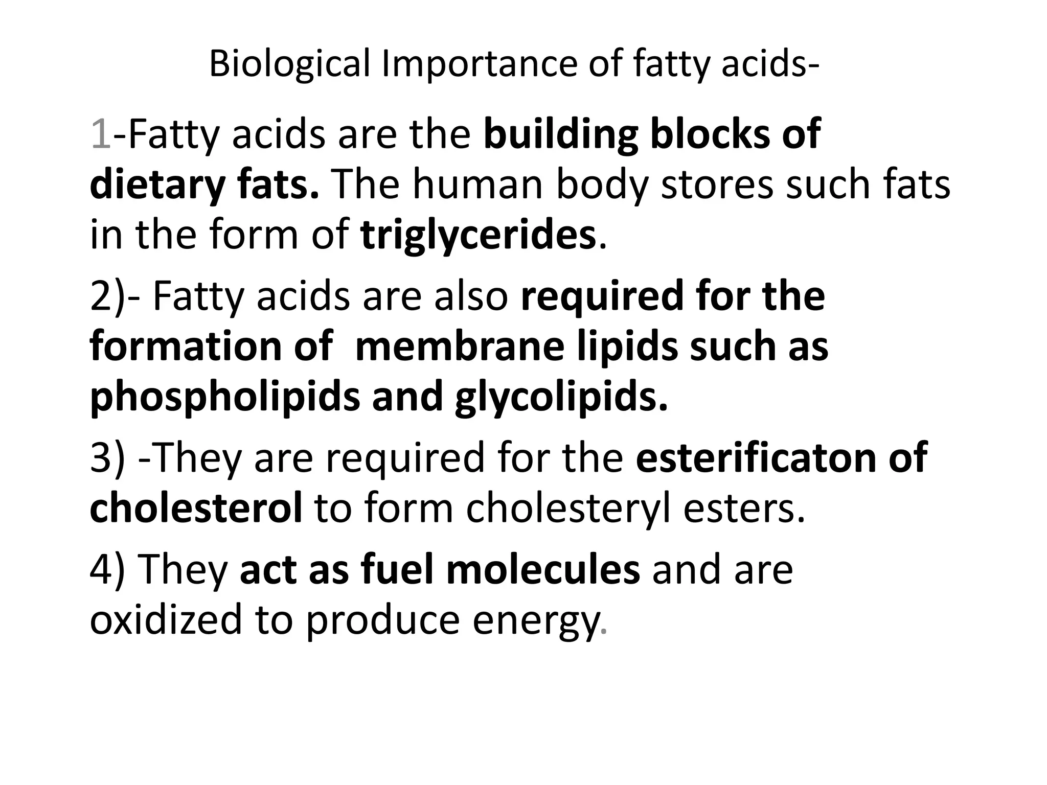 Biological Importance of fatty acids-
1-Fatty acids are the building blocks of
dietary fats. The human body stores such fats
in the form of triglycerides.
2)- Fatty acids are also required for the
formation of membrane lipids such as
phospholipids and glycolipids.
3) -They are required for the esterificaton of
cholesterol to form cholesteryl esters.
4) They act as fuel molecules and are
oxidized to produce energy.
 