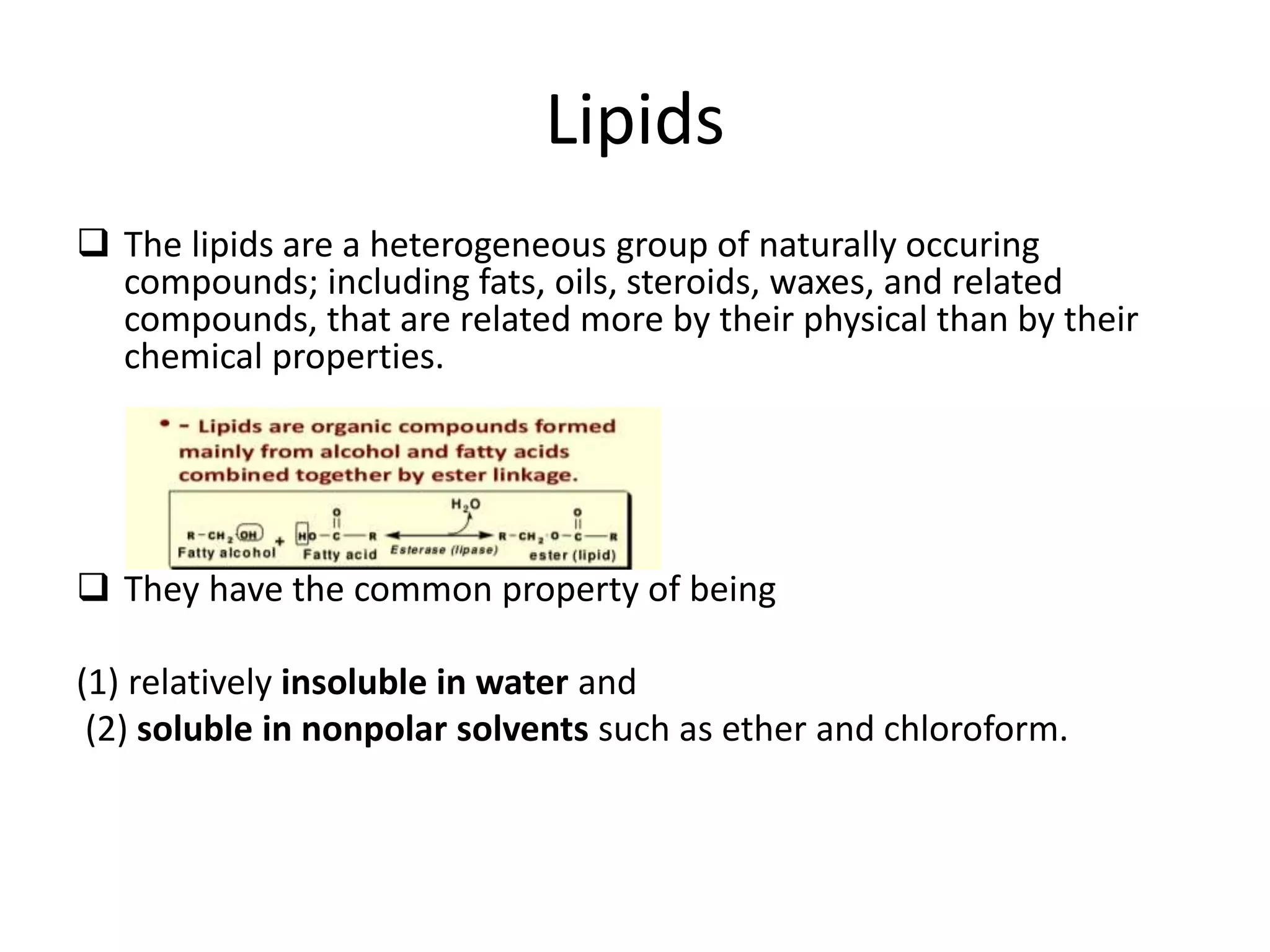 Lipids
 The lipids are a heterogeneous group of naturally occuring
compounds; including fats, oils, steroids, waxes, and related
compounds, that are related more by their physical than by their
chemical properties.
 They have the common property of being
(1) relatively insoluble in water and
(2) soluble in nonpolar solvents such as ether and chloroform.
 