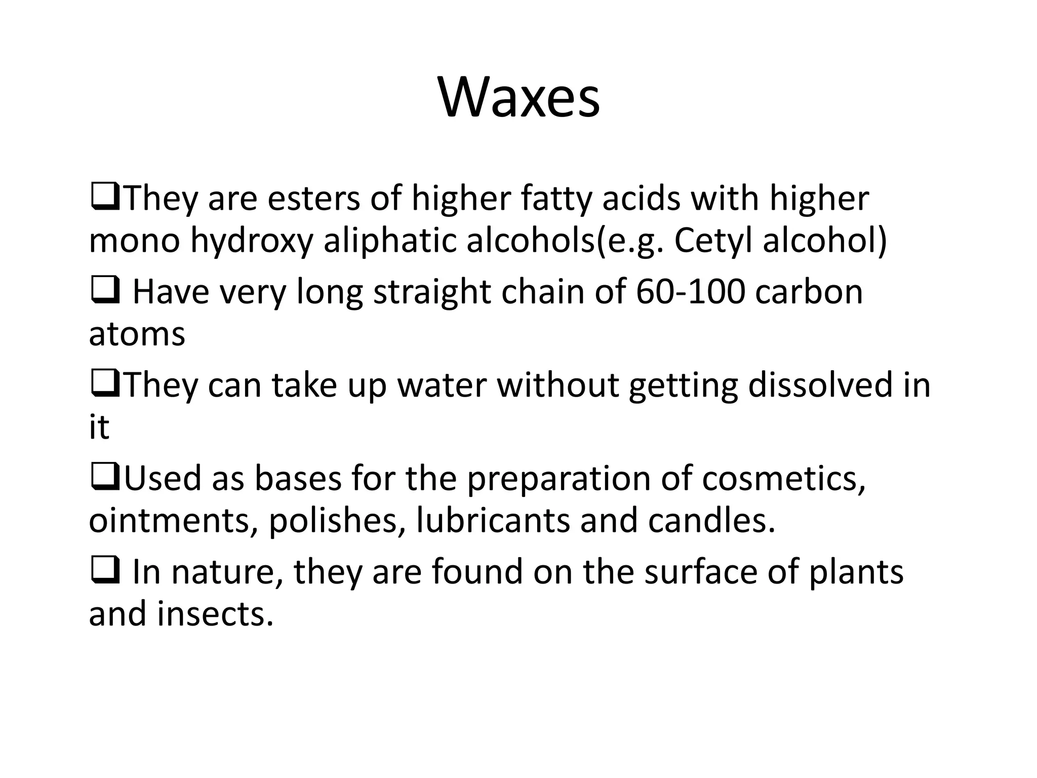 Waxes
They are esters of higher fatty acids with higher
mono hydroxy aliphatic alcohols(e.g. Cetyl alcohol)
 Have very long straight chain of 60-100 carbon
atoms
They can take up water without getting dissolved in
it
Used as bases for the preparation of cosmetics,
ointments, polishes, lubricants and candles.
 In nature, they are found on the surface of plants
and insects.
 