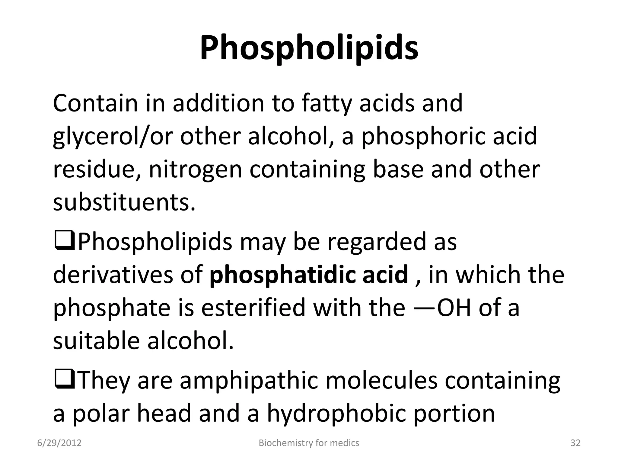 Phospholipids
Contain in addition to fatty acids and
glycerol/or other alcohol, a phosphoric acid
residue, nitrogen containing base and other
substituents.
Phospholipids may be regarded as
derivatives of phosphatidic acid , in which the
phosphate is esterified with the —OH of a
suitable alcohol.
They are amphipathic molecules containing
a polar head and a hydrophobic portion
6/29/2012 32Biochemistry for medics
 