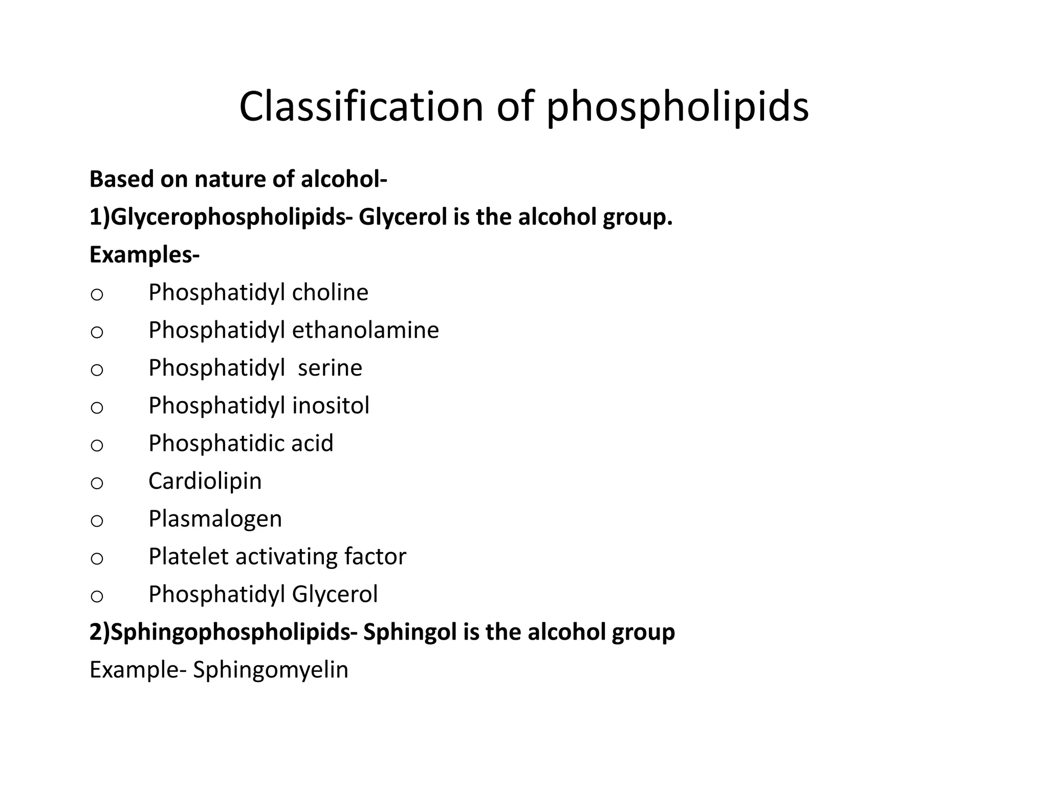 Classification of phospholipids
Based on nature of alcohol-
1)Glycerophospholipids- Glycerol is the alcohol group.
Examples-
o Phosphatidyl choline
o Phosphatidyl ethanolamine
o Phosphatidyl serine
o Phosphatidyl inositol
o Phosphatidic acid
o Cardiolipin
o Plasmalogen
o Platelet activating factor
o Phosphatidyl Glycerol
2)Sphingophospholipids- Sphingol is the alcohol group
Example- Sphingomyelin
 