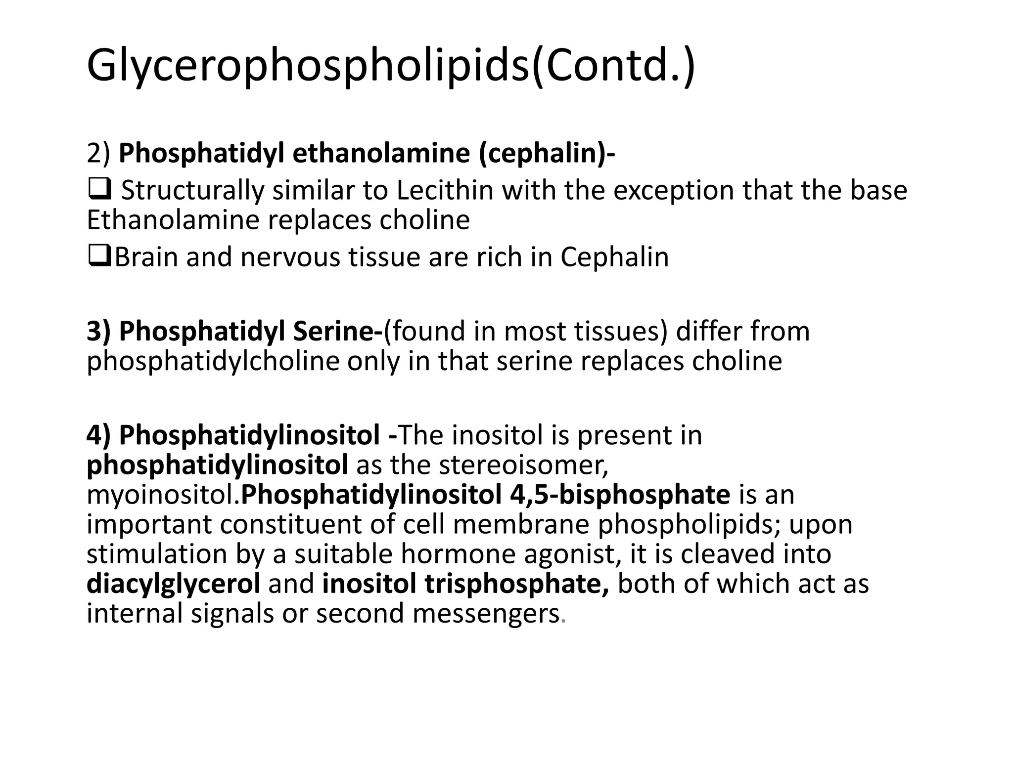 Glycerophospholipids(Contd.)
2) Phosphatidyl ethanolamine (cephalin)-
 Structurally similar to Lecithin with the exception that the base
Ethanolamine replaces choline
Brain and nervous tissue are rich in Cephalin
3) Phosphatidyl Serine-(found in most tissues) differ from
phosphatidylcholine only in that serine replaces choline
4) Phosphatidylinositol -The inositol is present in
phosphatidylinositol as the stereoisomer,
myoinositol.Phosphatidylinositol 4,5-bisphosphate is an
important constituent of cell membrane phospholipids; upon
stimulation by a suitable hormone agonist, it is cleaved into
diacylglycerol and inositol trisphosphate, both of which act as
internal signals or second messengers.
 