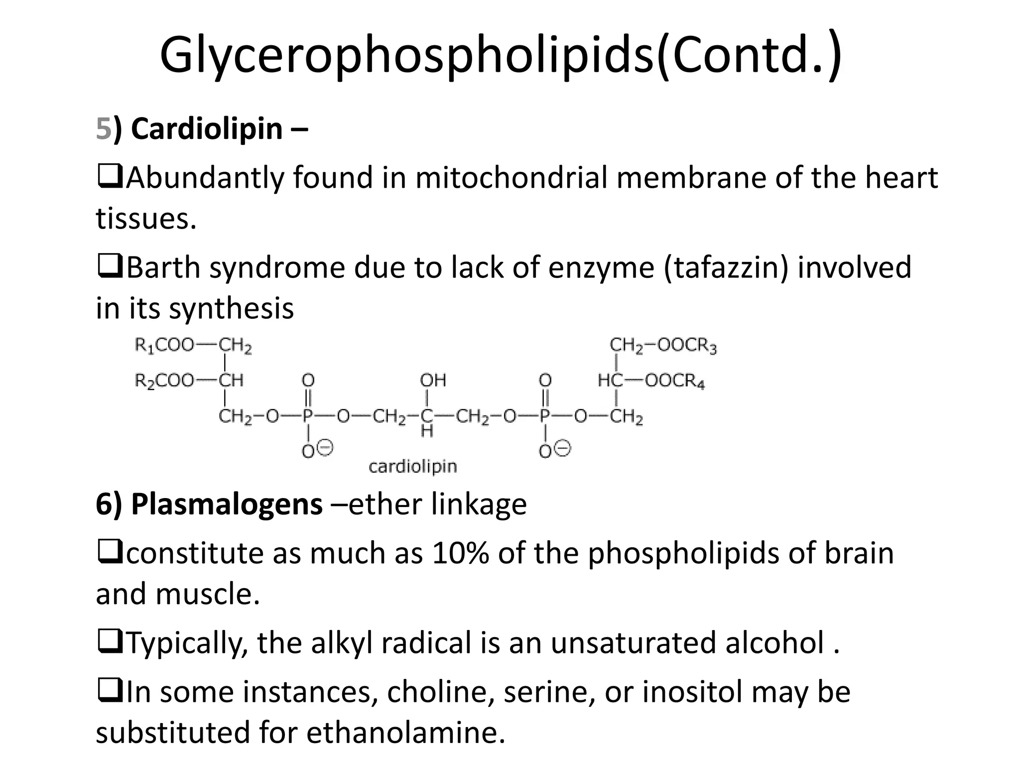 Glycerophospholipids(Contd.)
5) Cardiolipin –
Abundantly found in mitochondrial membrane of the heart
tissues.
Barth syndrome due to lack of enzyme (tafazzin) involved
in its synthesis
6) Plasmalogens –ether linkage
constitute as much as 10% of the phospholipids of brain
and muscle.
Typically, the alkyl radical is an unsaturated alcohol .
In some instances, choline, serine, or inositol may be
substituted for ethanolamine.
 
