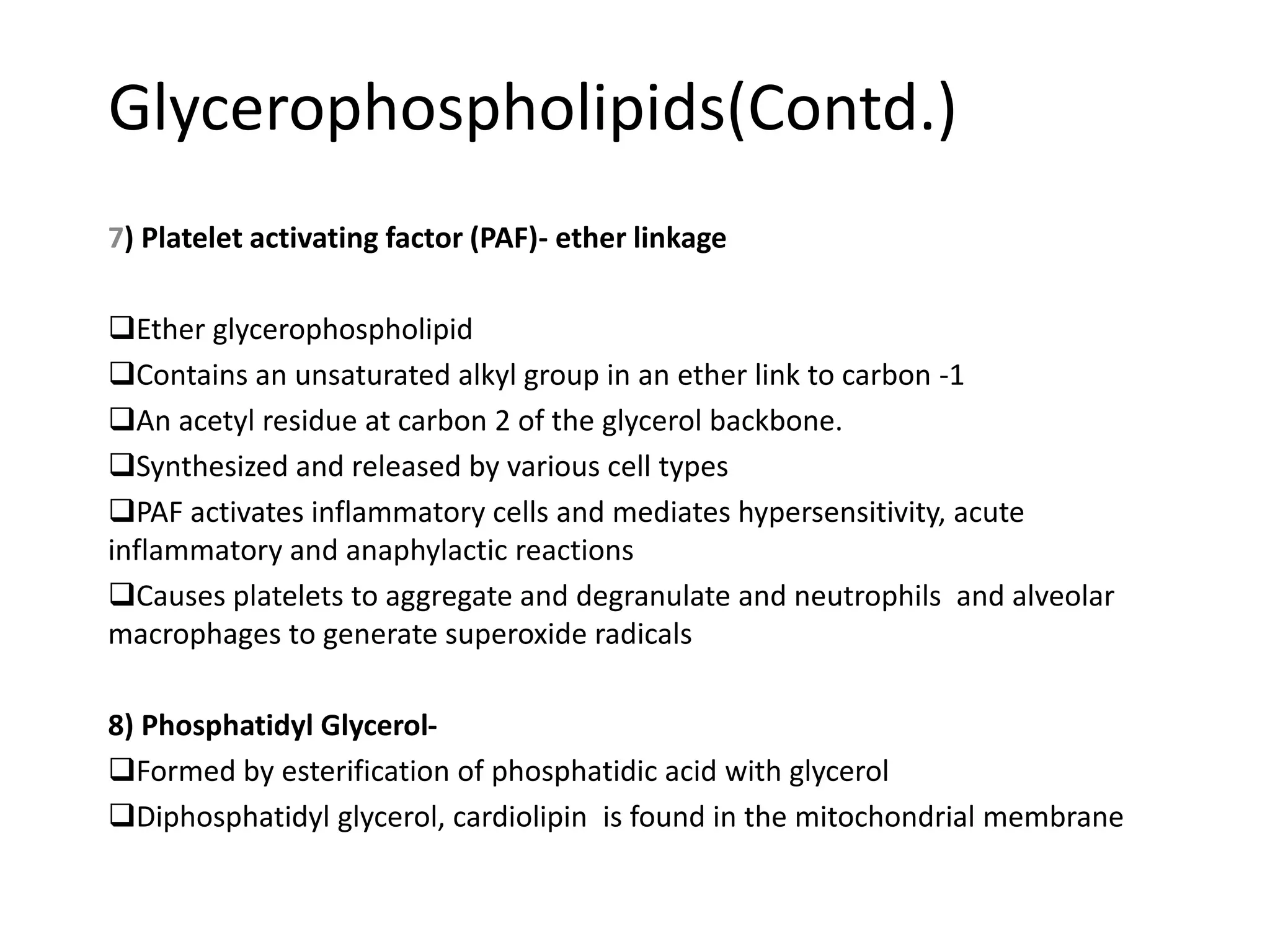 Glycerophospholipids(Contd.)
7) Platelet activating factor (PAF)- ether linkage
Ether glycerophospholipid
Contains an unsaturated alkyl group in an ether link to carbon -1
An acetyl residue at carbon 2 of the glycerol backbone.
Synthesized and released by various cell types
PAF activates inflammatory cells and mediates hypersensitivity, acute
inflammatory and anaphylactic reactions
Causes platelets to aggregate and degranulate and neutrophils and alveolar
macrophages to generate superoxide radicals
8) Phosphatidyl Glycerol-
Formed by esterification of phosphatidic acid with glycerol
Diphosphatidyl glycerol, cardiolipin is found in the mitochondrial membrane
 