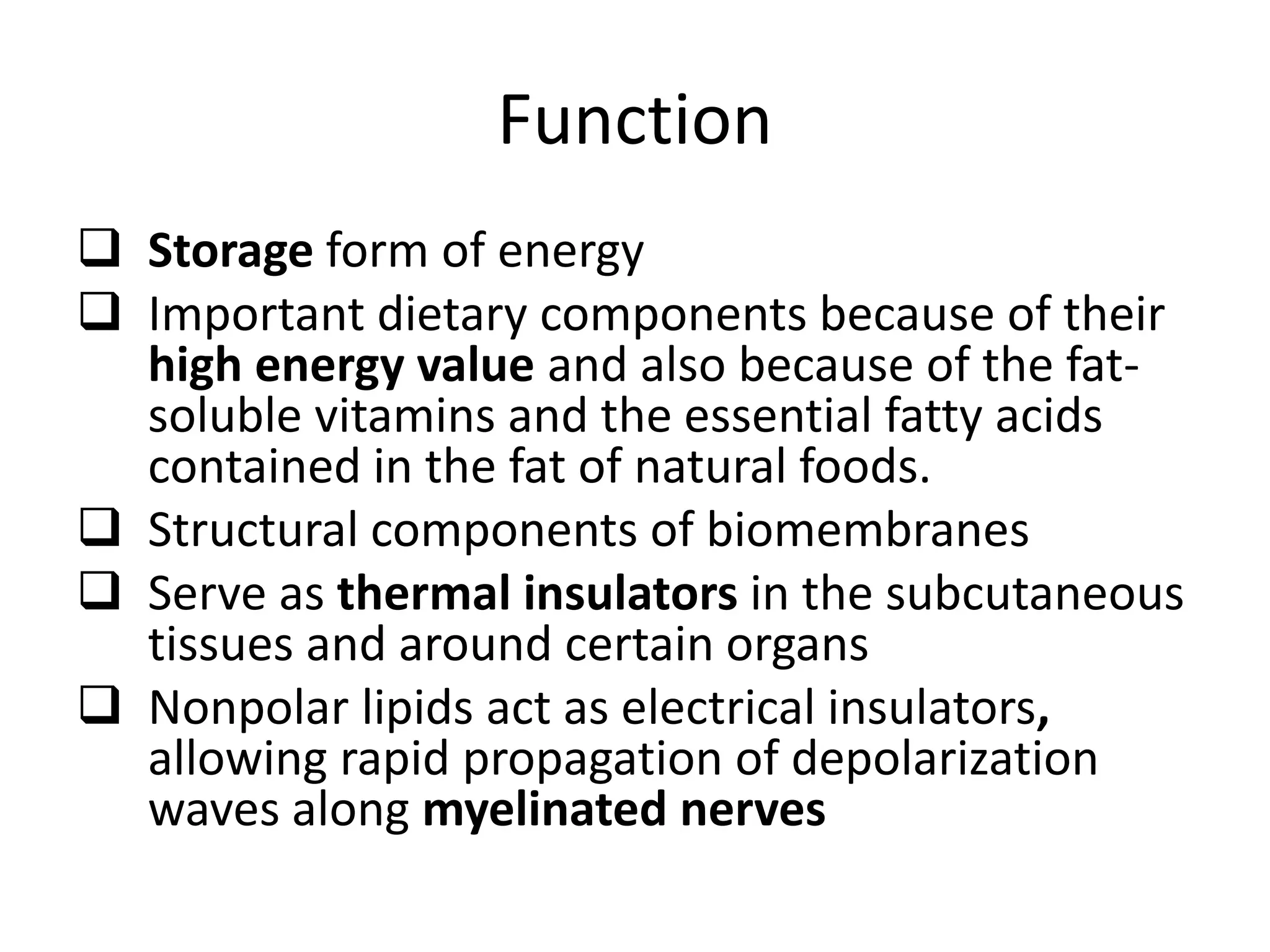 Function
 Storage form of energy
 Important dietary components because of their
high energy value and also because of the fat-
soluble vitamins and the essential fatty acids
contained in the fat of natural foods.
 Structural components of biomembranes
 Serve as thermal insulators in the subcutaneous
tissues and around certain organs
 Nonpolar lipids act as electrical insulators,
allowing rapid propagation of depolarization
waves along myelinated nerves
 