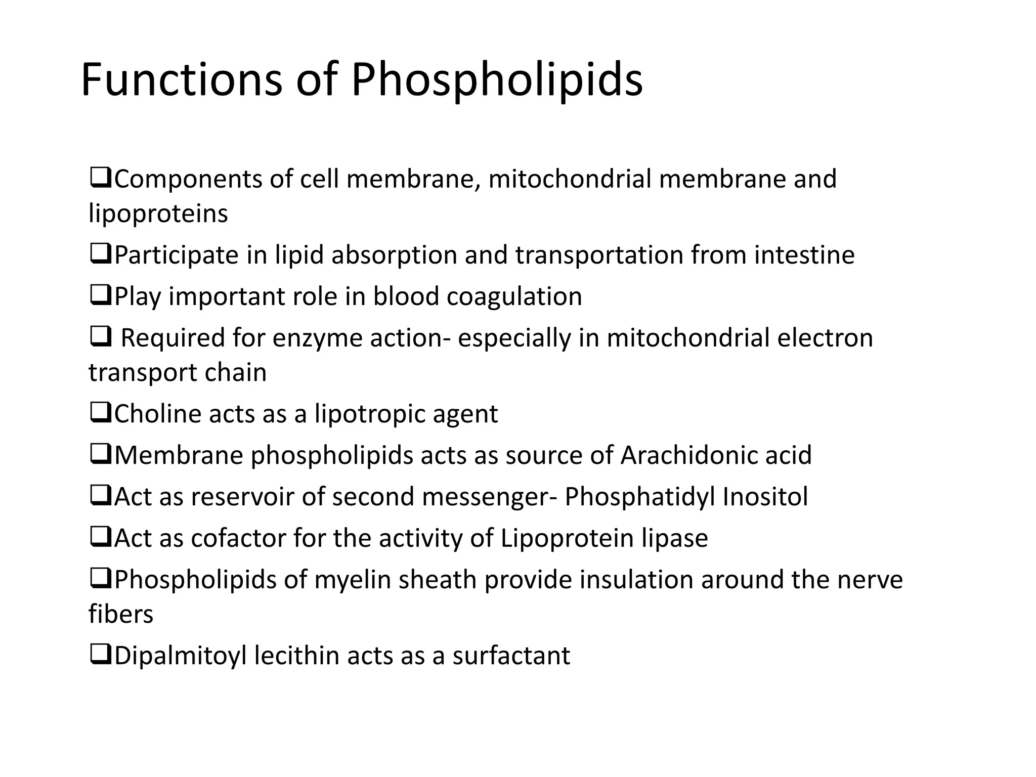 Functions of Phospholipids
Components of cell membrane, mitochondrial membrane and
lipoproteins
Participate in lipid absorption and transportation from intestine
Play important role in blood coagulation
 Required for enzyme action- especially in mitochondrial electron
transport chain
Choline acts as a lipotropic agent
Membrane phospholipids acts as source of Arachidonic acid
Act as reservoir of second messenger- Phosphatidyl Inositol
Act as cofactor for the activity of Lipoprotein lipase
Phospholipids of myelin sheath provide insulation around the nerve
fibers
Dipalmitoyl lecithin acts as a surfactant
 