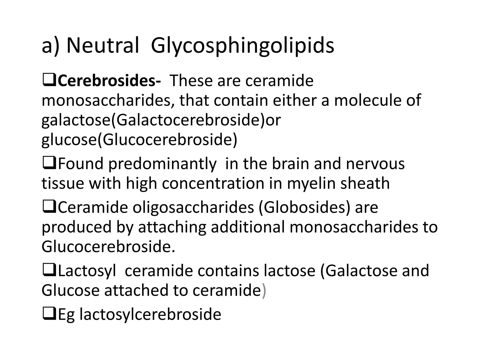 a) Neutral Glycosphingolipids
Cerebrosides- These are ceramide
monosaccharides, that contain either a molecule of
galactose(Galactocerebroside)or
glucose(Glucocerebroside)
Found predominantly in the brain and nervous
tissue with high concentration in myelin sheath
Ceramide oligosaccharides (Globosides) are
produced by attaching additional monosaccharides to
Glucocerebroside.
Lactosyl ceramide contains lactose (Galactose and
Glucose attached to ceramide)
Eg lactosylcerebroside
 