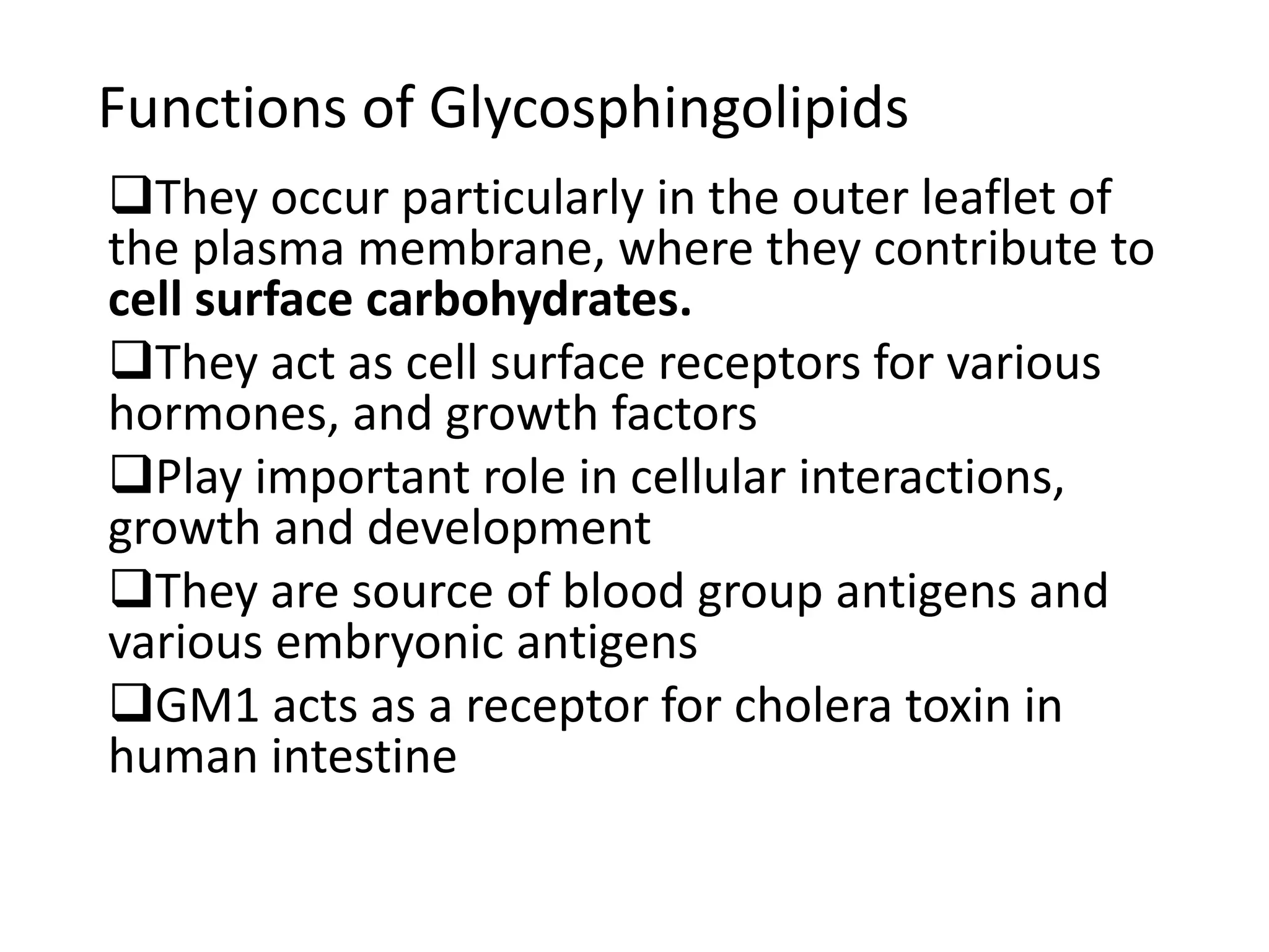 Functions of Glycosphingolipids
They occur particularly in the outer leaflet of
the plasma membrane, where they contribute to
cell surface carbohydrates.
They act as cell surface receptors for various
hormones, and growth factors
Play important role in cellular interactions,
growth and development
They are source of blood group antigens and
various embryonic antigens
GM1 acts as a receptor for cholera toxin in
human intestine
 