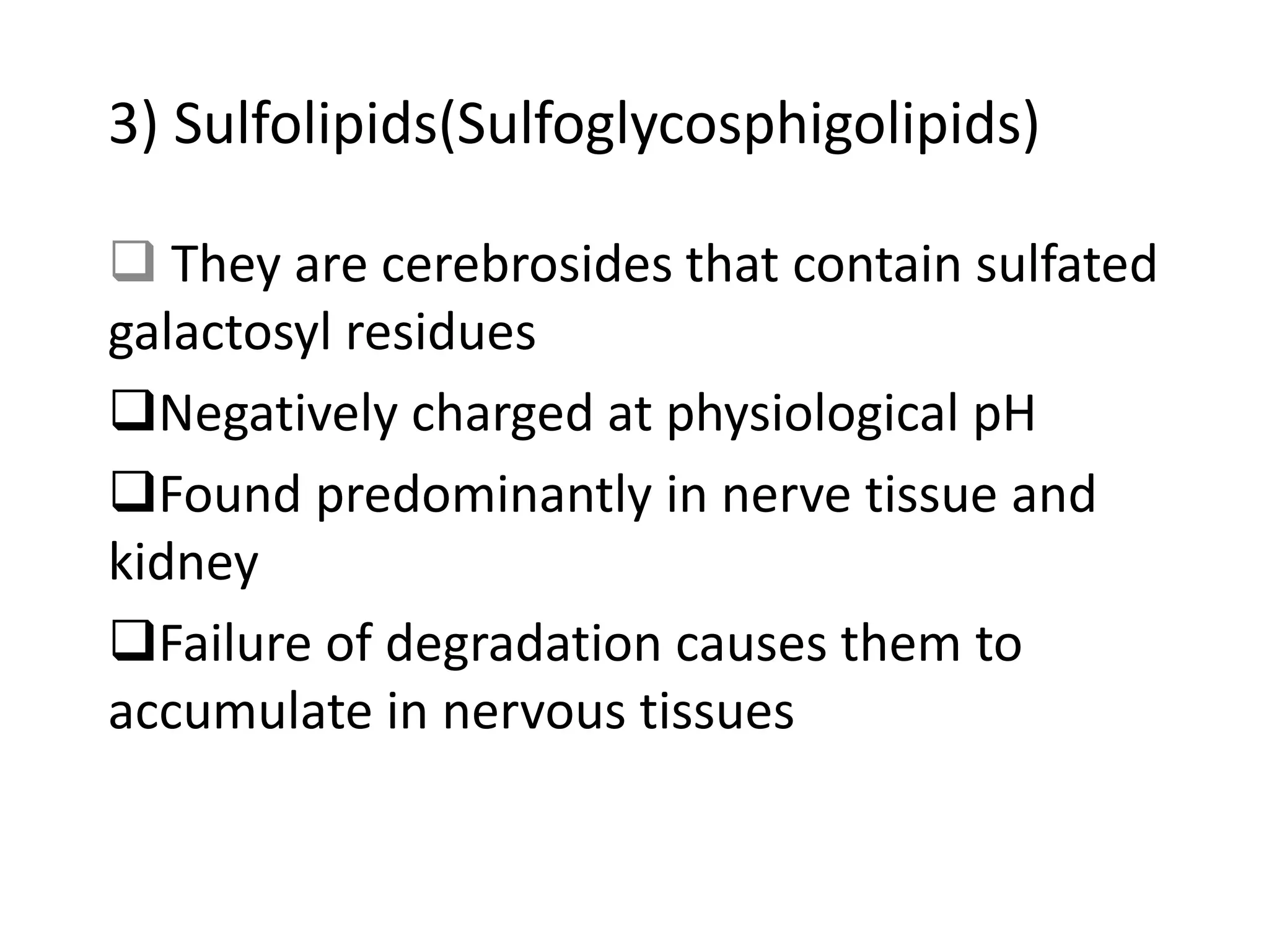 3) Sulfolipids(Sulfoglycosphigolipids)
 They are cerebrosides that contain sulfated
galactosyl residues
Negatively charged at physiological pH
Found predominantly in nerve tissue and
kidney
Failure of degradation causes them to
accumulate in nervous tissues
 
