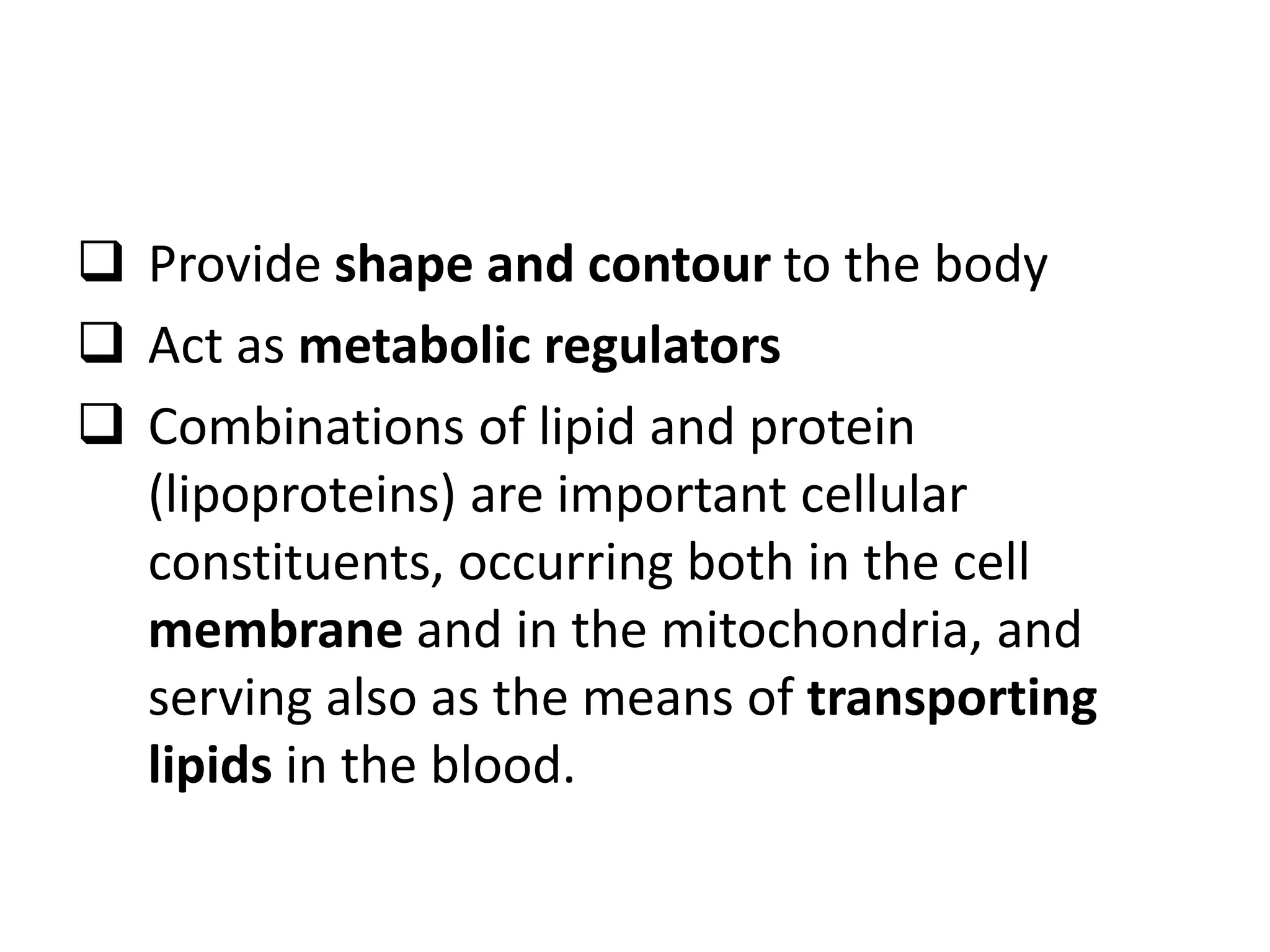  Provide shape and contour to the body
 Act as metabolic regulators
 Combinations of lipid and protein
(lipoproteins) are important cellular
constituents, occurring both in the cell
membrane and in the mitochondria, and
serving also as the means of transporting
lipids in the blood.
 
