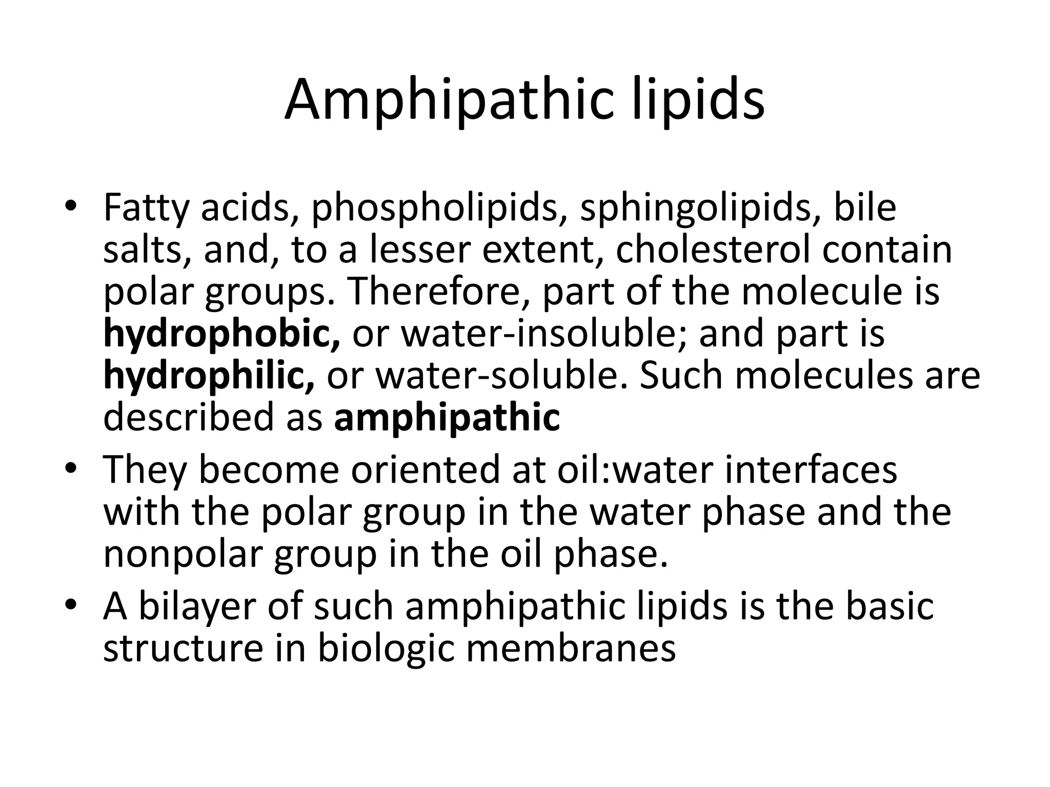 • Fatty acids, phospholipids, sphingolipids, bile
salts, and, to a lesser extent, cholesterol contain
polar groups. Therefore, part of the molecule is
hydrophobic, or water-insoluble; and part is
hydrophilic, or water-soluble. Such molecules are
described as amphipathic
• They become oriented at oil:water interfaces
with the polar group in the water phase and the
nonpolar group in the oil phase.
• A bilayer of such amphipathic lipids is the basic
structure in biologic membranes
Amphipathic lipids
 