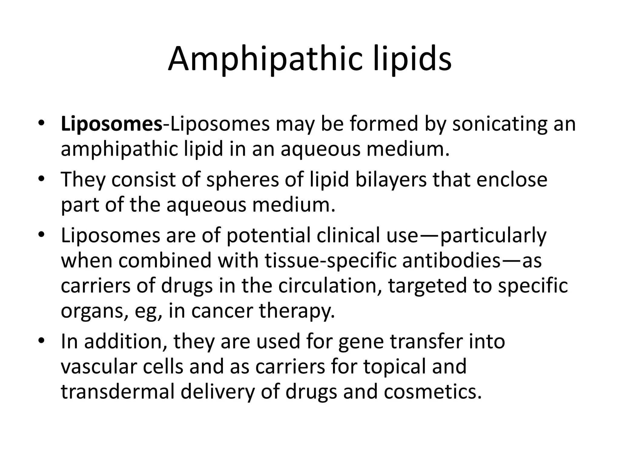 • Liposomes-Liposomes may be formed by sonicating an
amphipathic lipid in an aqueous medium.
• They consist of spheres of lipid bilayers that enclose
part of the aqueous medium.
• Liposomes are of potential clinical use—particularly
when combined with tissue-specific antibodies—as
carriers of drugs in the circulation, targeted to specific
organs, eg, in cancer therapy.
• In addition, they are used for gene transfer into
vascular cells and as carriers for topical and
transdermal delivery of drugs and cosmetics.
Amphipathic lipids
 