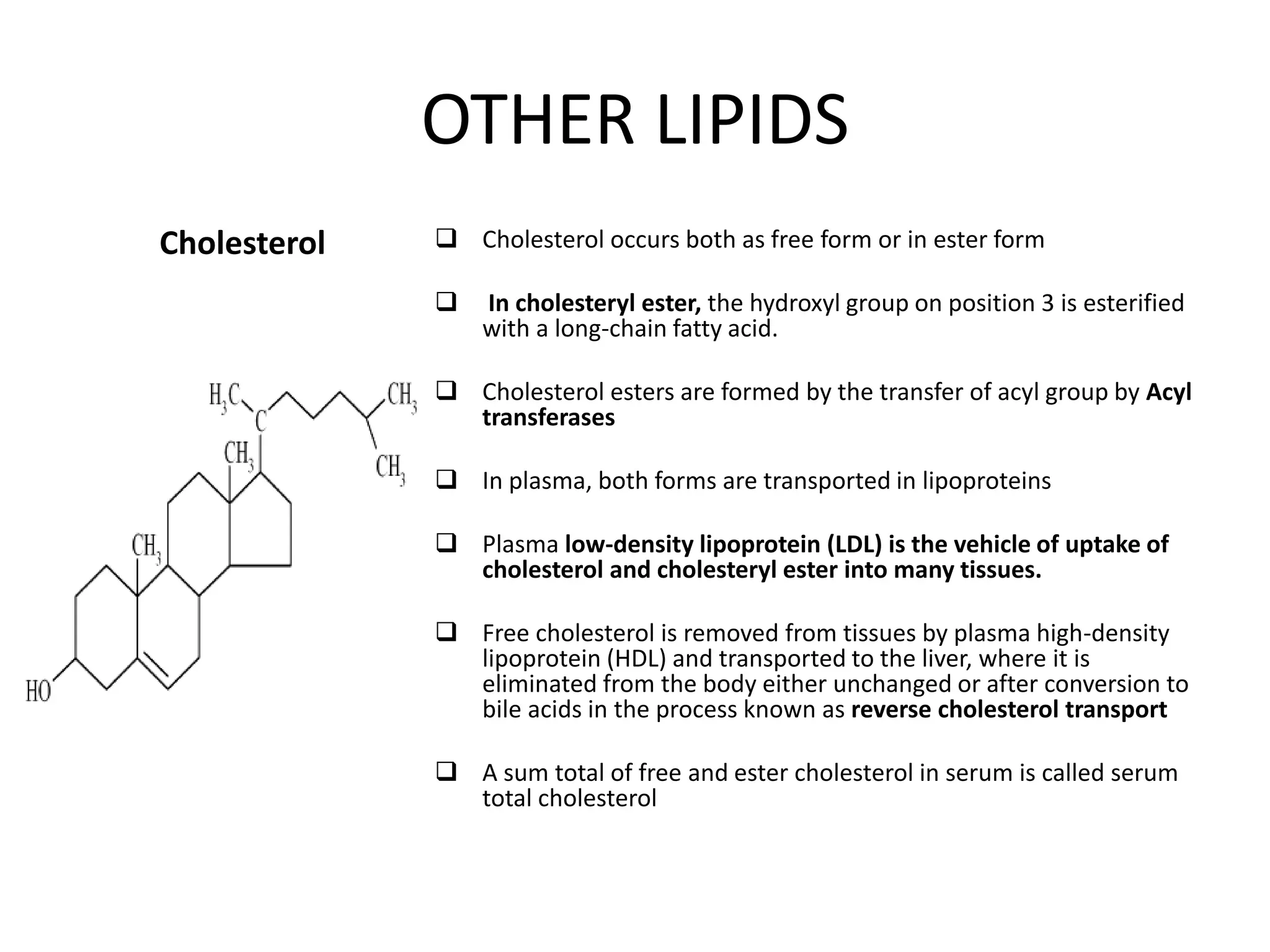 OTHER LIPIDS
Cholesterol  Cholesterol occurs both as free form or in ester form
 In cholesteryl ester, the hydroxyl group on position 3 is esterified
with a long-chain fatty acid.
 Cholesterol esters are formed by the transfer of acyl group by Acyl
transferases
 In plasma, both forms are transported in lipoproteins
 Plasma low-density lipoprotein (LDL) is the vehicle of uptake of
cholesterol and cholesteryl ester into many tissues.
 Free cholesterol is removed from tissues by plasma high-density
lipoprotein (HDL) and transported to the liver, where it is
eliminated from the body either unchanged or after conversion to
bile acids in the process known as reverse cholesterol transport
 A sum total of free and ester cholesterol in serum is called serum
total cholesterol
 