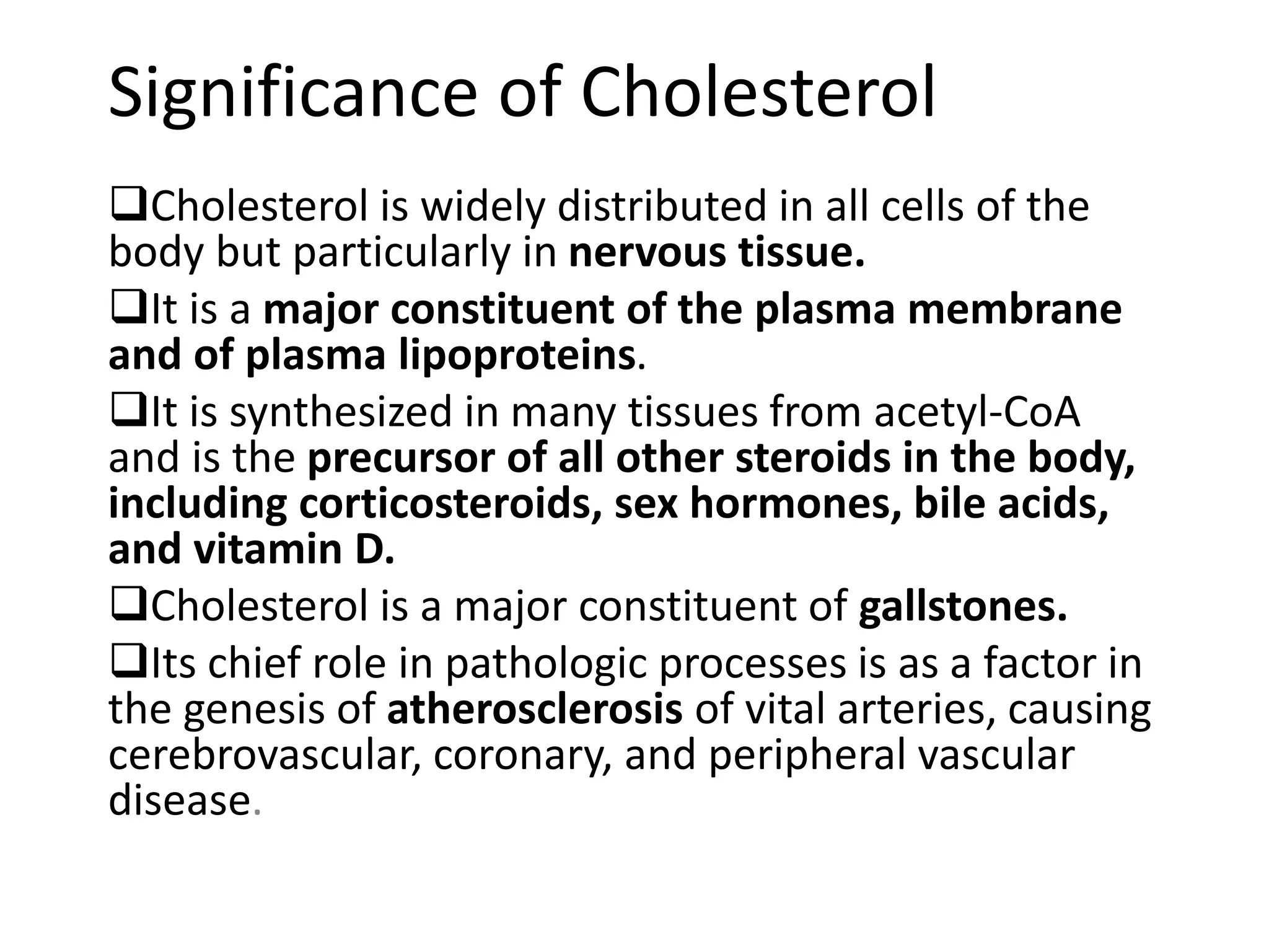 Significance of Cholesterol
Cholesterol is widely distributed in all cells of the
body but particularly in nervous tissue.
It is a major constituent of the plasma membrane
and of plasma lipoproteins.
It is synthesized in many tissues from acetyl-CoA
and is the precursor of all other steroids in the body,
including corticosteroids, sex hormones, bile acids,
and vitamin D.
Cholesterol is a major constituent of gallstones.
Its chief role in pathologic processes is as a factor in
the genesis of atherosclerosis of vital arteries, causing
cerebrovascular, coronary, and peripheral vascular
disease.
 