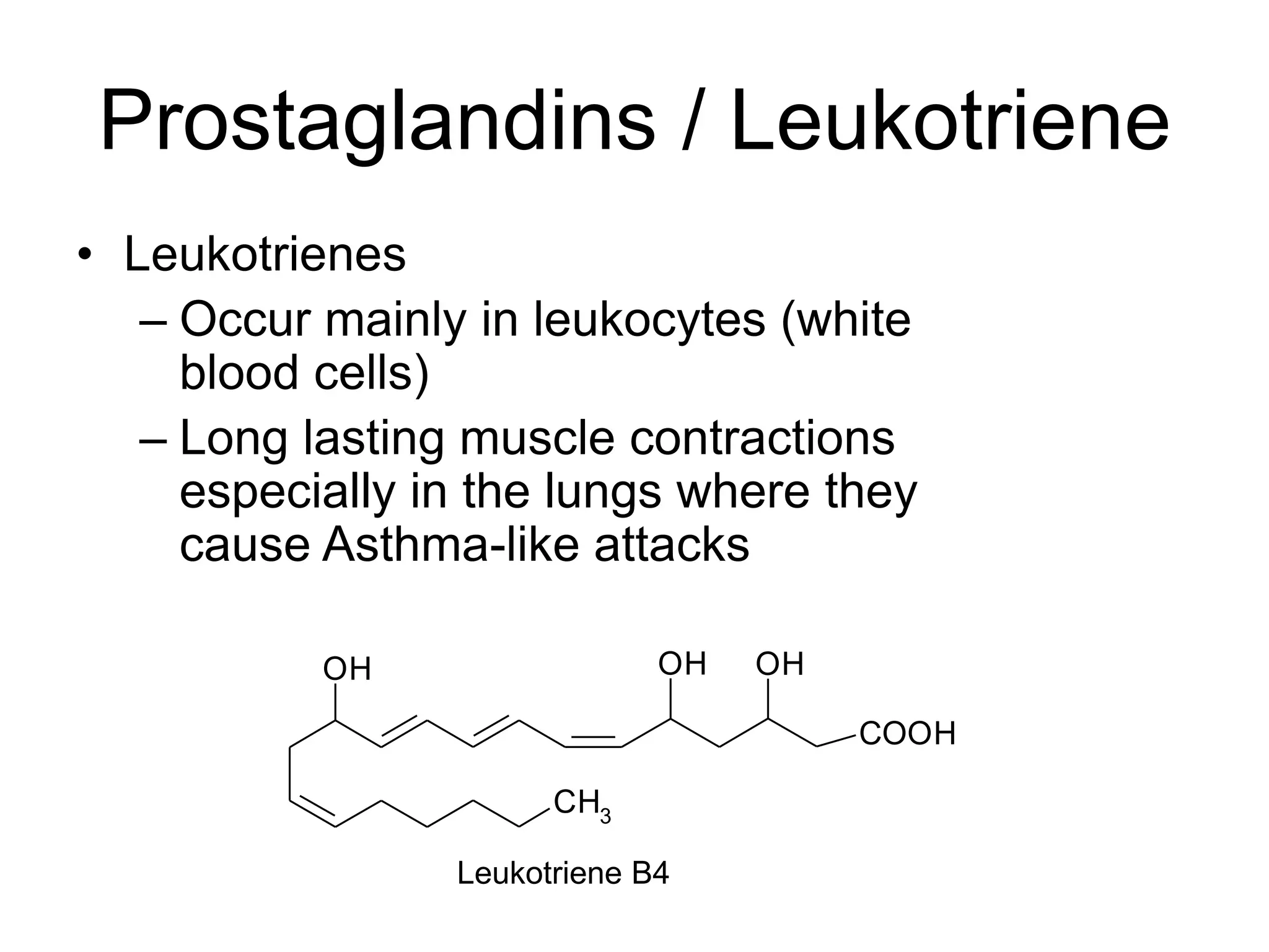 Prostaglandins / Leukotriene
• Leukotrienes
– Occur mainly in leukocytes (white
blood cells)
– Long lasting muscle contractions
especially in the lungs where they
cause Asthma-like attacks
CH3
OH OHOH
COOH
Leukotriene B4
 