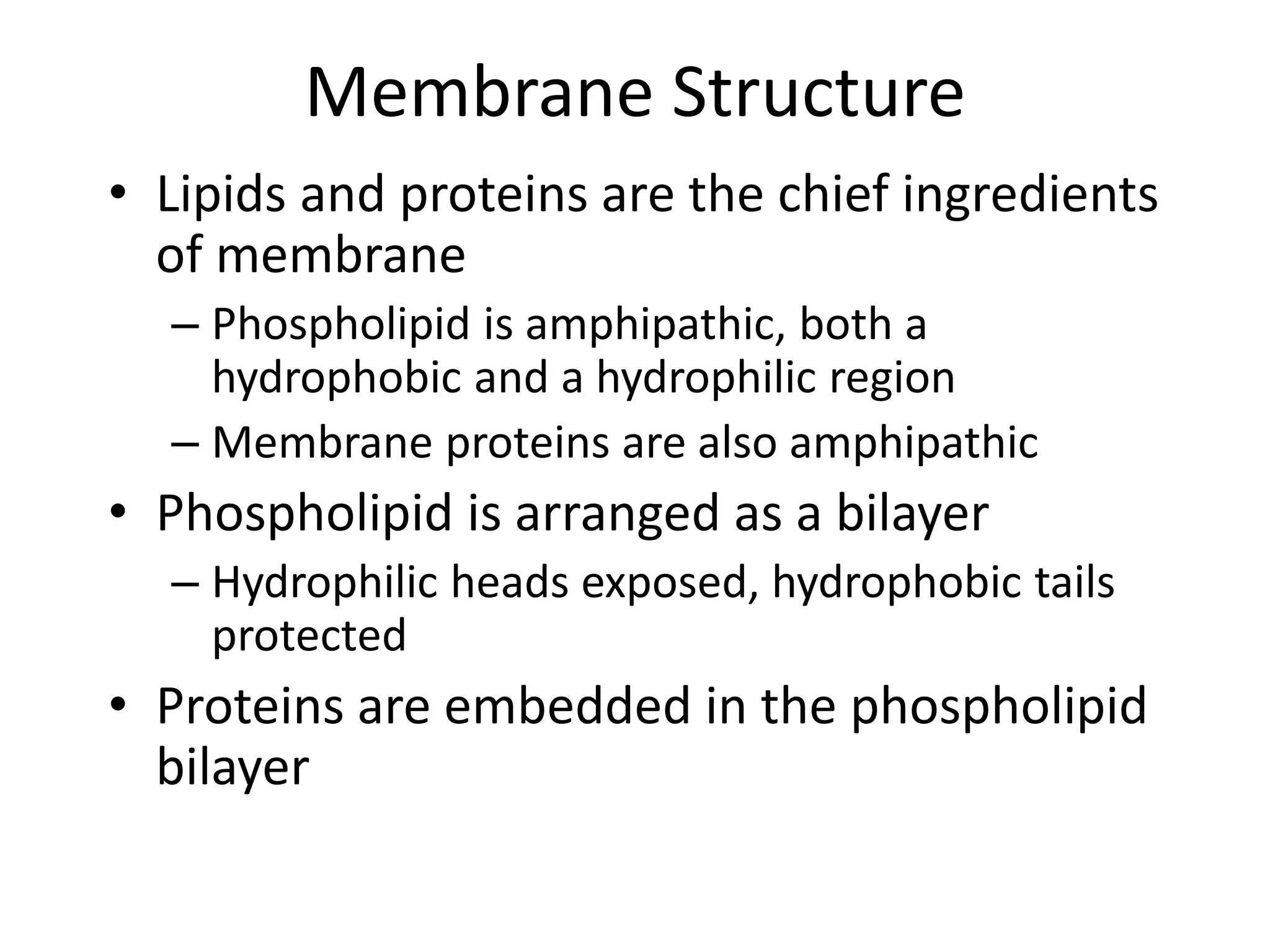 Membrane Structure
• Lipids and proteins are the chief ingredients
of membrane
– Phospholipid is amphipathic, both a
hydrophobic and a hydrophilic region
– Membrane proteins are also amphipathic
• Phospholipid is arranged as a bilayer
– Hydrophilic heads exposed, hydrophobic tails
protected
• Proteins are embedded in the phospholipid
bilayer
 