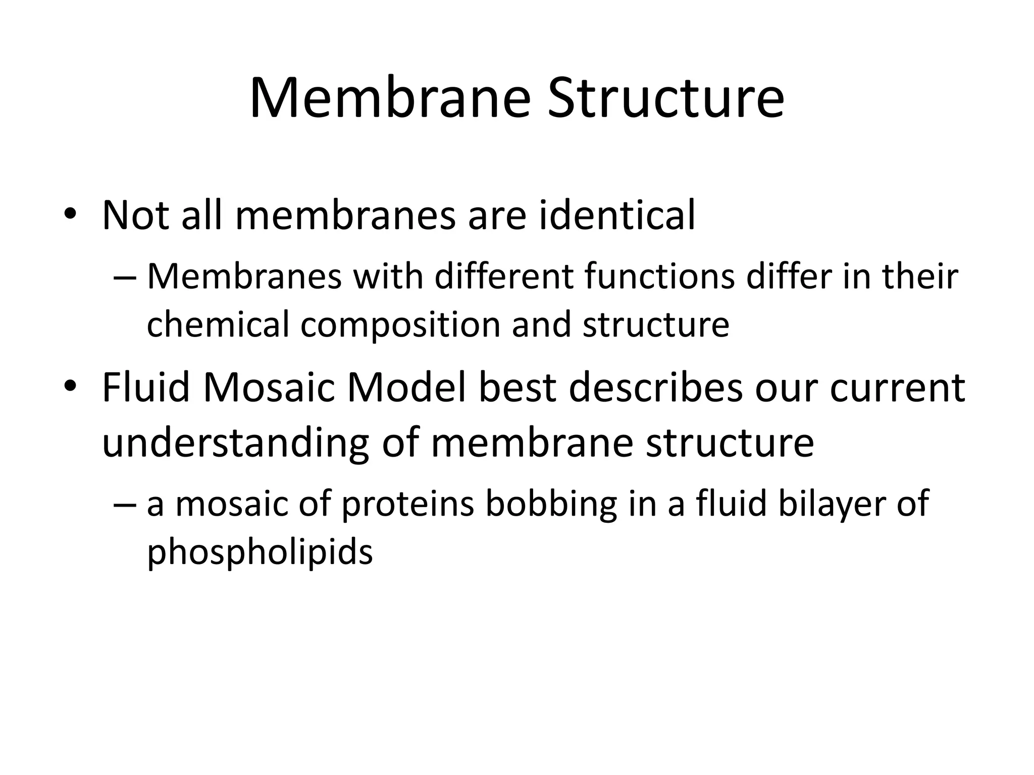 Membrane Structure
• Not all membranes are identical
– Membranes with different functions differ in their
chemical composition and structure
• Fluid Mosaic Model best describes our current
understanding of membrane structure
– a mosaic of proteins bobbing in a fluid bilayer of
phospholipids
 