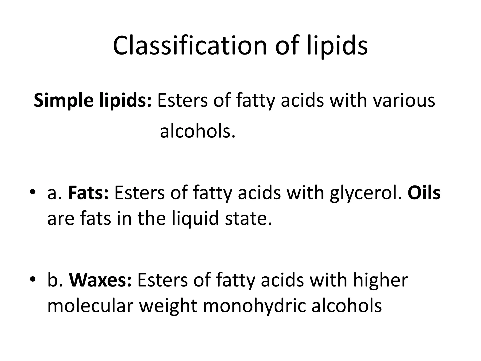 Classification of lipids
Simple lipids: Esters of fatty acids with various
alcohols.
• a. Fats: Esters of fatty acids with glycerol. Oils
are fats in the liquid state.
• b. Waxes: Esters of fatty acids with higher
molecular weight monohydric alcohols
 