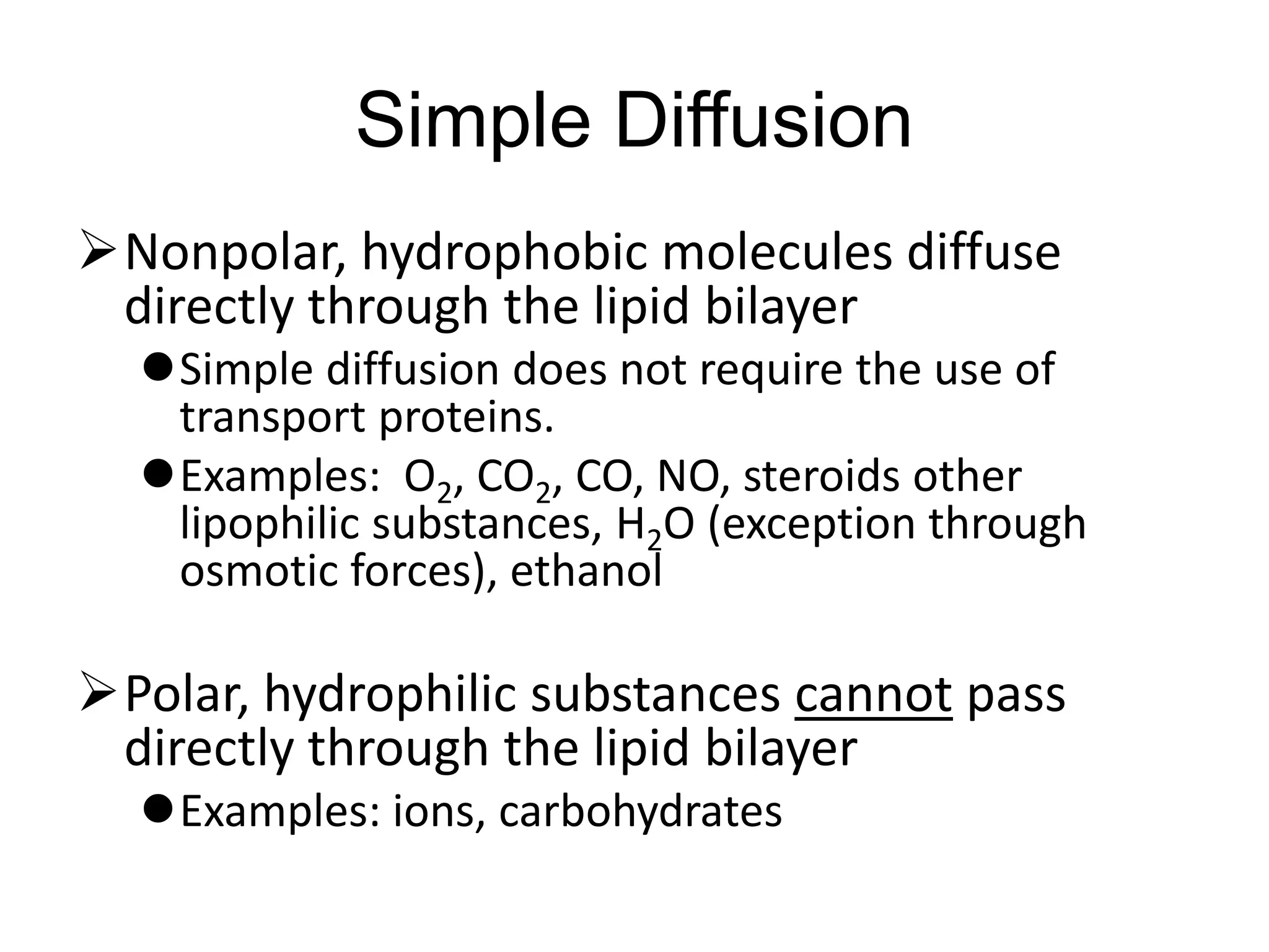 Simple Diffusion
Nonpolar, hydrophobic molecules diffuse
directly through the lipid bilayer
Simple diffusion does not require the use of
transport proteins.
Examples: O2, CO2, CO, NO, steroids other
lipophilic substances, H2O (exception through
osmotic forces), ethanol
Polar, hydrophilic substances cannot pass
directly through the lipid bilayer
Examples: ions, carbohydrates
 